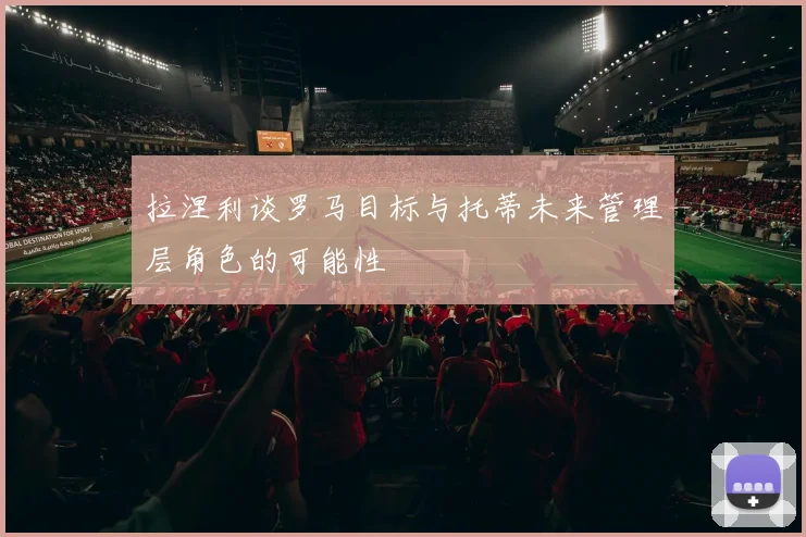 拉涅利谈罗马目标与托蒂未来管理层角色的可能性