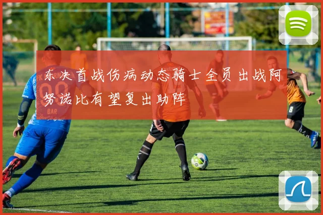 东决首战伤病动态骑士全员出战阿努诺比有望复出助阵