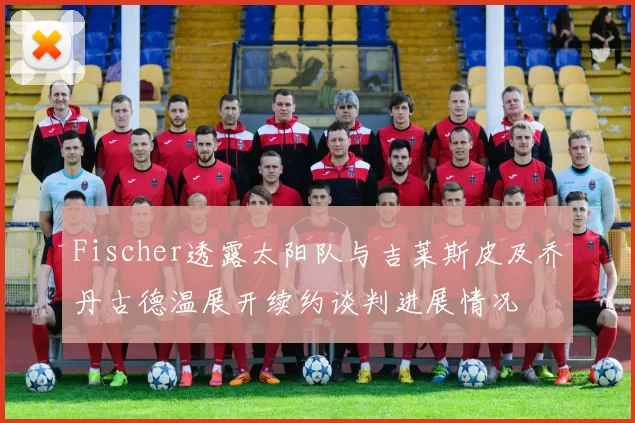Fischer透露太阳队与吉莱斯皮及乔丹古德温展开续约谈判进展情况
