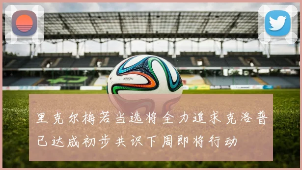 里克尔梅若当选将全力追求克洛普已达成初步共识下周即将行动