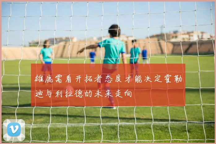 雄鹿需看开拓者态度才能决定霍勒迪与利拉德的未来走向
