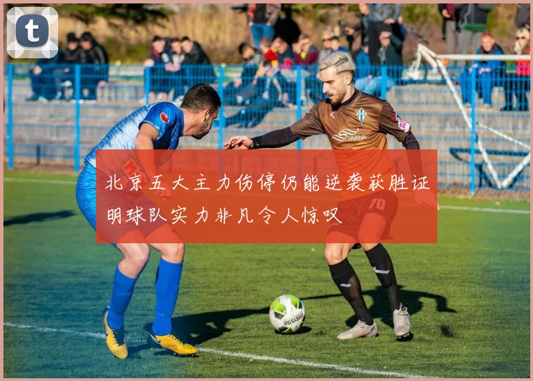 北京五大主力伤停仍能逆袭获胜证明球队实力非凡令人惊叹