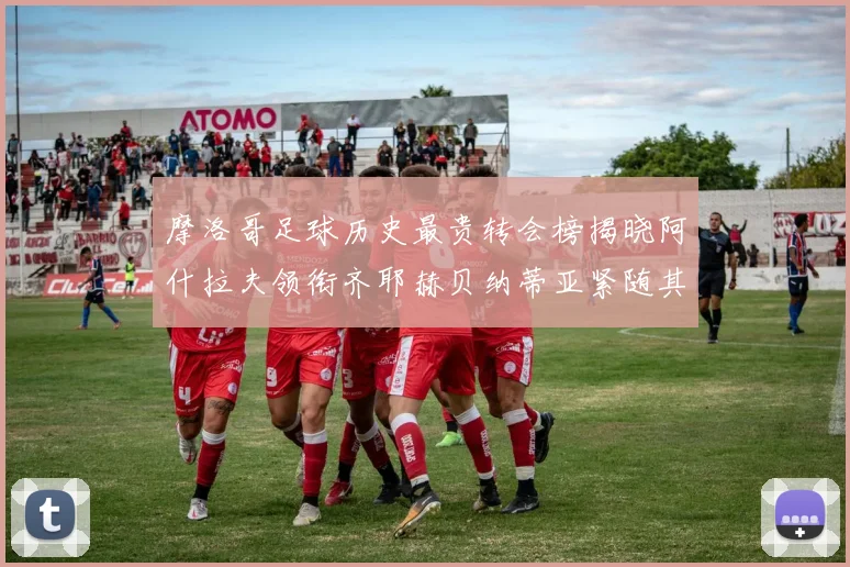 摩洛哥足球历史最贵转会榜揭晓阿什拉夫领衔齐耶赫贝纳蒂亚紧随其后