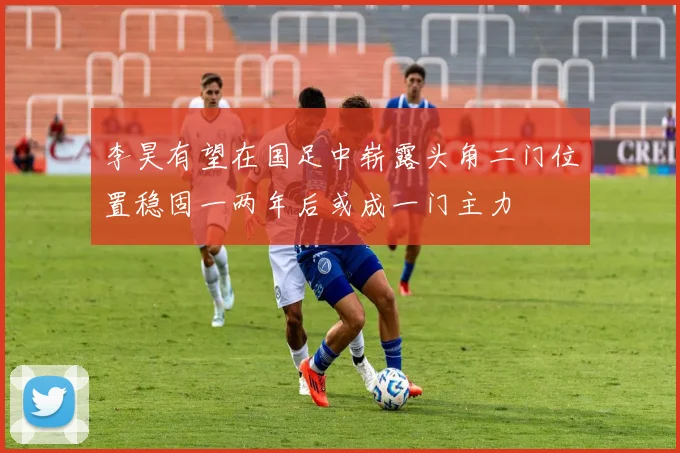 李昊有望在国足中崭露头角二门位置稳固一两年后或成一门主力