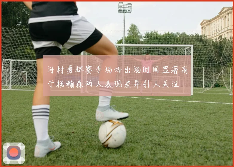 河村勇辉赛季场均出场时间显著高于杨瀚森两人表现差异引人关注