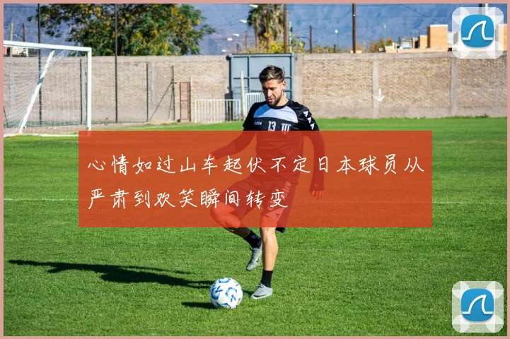 心情如过山车起伏不定日本球员从严肃到欢笑瞬间转变