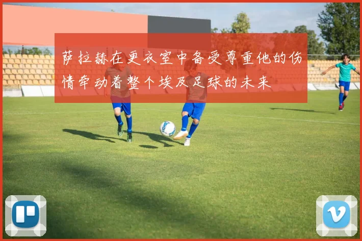萨拉赫在更衣室中备受尊重他的伤情牵动着整个埃及足球的未来