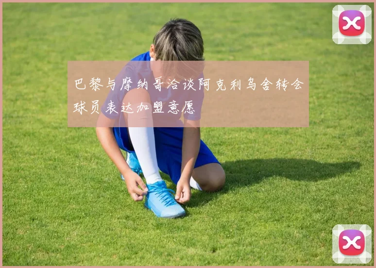 巴黎与摩纳哥洽谈阿克利乌舍转会球员表达加盟意愿