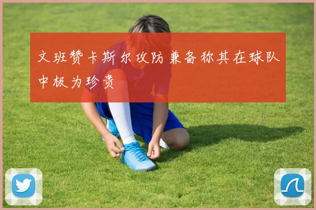 文班赞卡斯尔攻防兼备称其在球队中极为珍贵