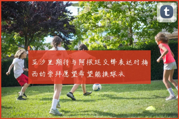 亚沙里期待与阿根廷交锋表达对梅西的崇拜愿望希望能换球衣