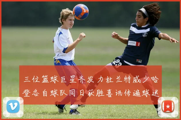 三位篮球巨星齐发力杜兰特威少哈登各自球队同日获胜喜讯传遍球迷圈