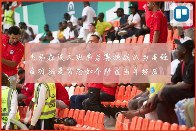 杰弗森谈文班季后赛挑战认为高强度对抗是常态如乔科鲨当年经历