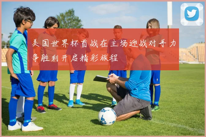 美国世界杯首战在主场迎战对手力争胜利开启精彩旅程