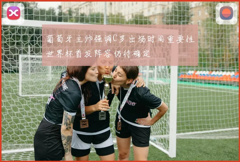 葡萄牙主帅强调C罗出场时间重要性世界杯首发阵容仍待确定