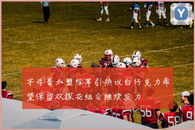 字母哥加盟绿军引热议白巧克力希望保留双探花组合继续发力