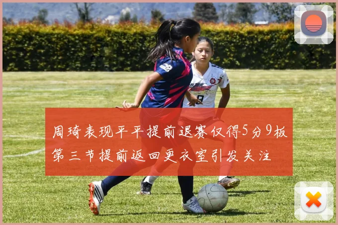周琦表现平平提前退赛仅得5分9板第三节提前返回更衣室引发关注