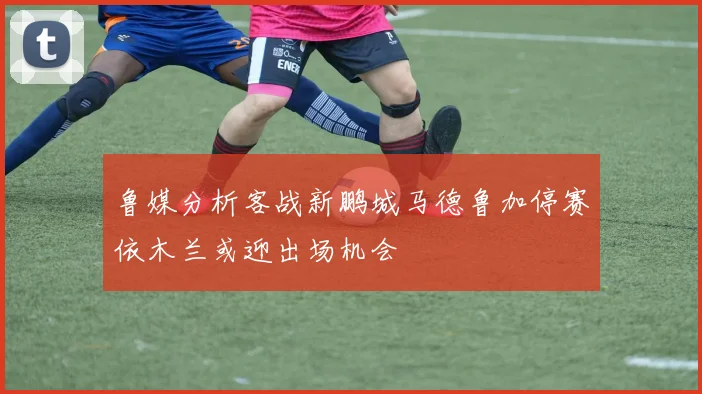 鲁媒分析客战新鹏城马德鲁加停赛依木兰或迎出场机会