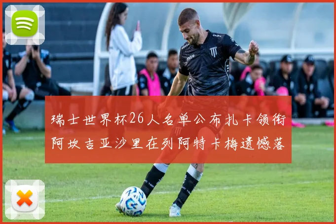 瑞士世界杯26人名单公布扎卡领衔阿坎吉亚沙里在列阿特卡梅遗憾落选