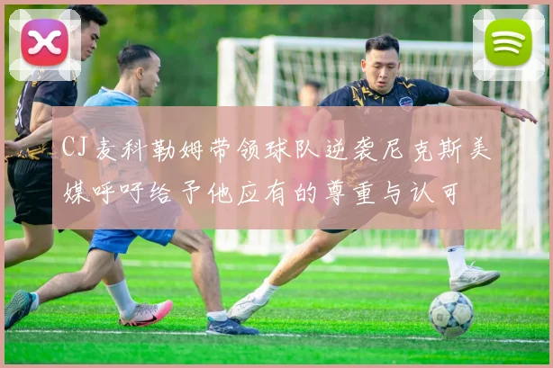 CJ麦科勒姆带领球队逆袭尼克斯美媒呼吁给予他应有的尊重与认可