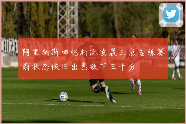 阿里纳斯回忆科比凌晨三点苦练赛前状态依旧出色砍下三十分