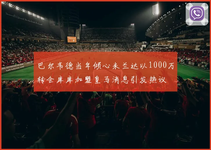 巴尔韦德当年倾心米兰达以1000万转会库库加盟皇马消息引发热议