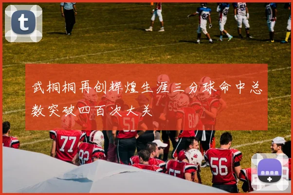 武桐桐再创辉煌生涯三分球命中总数突破四百次大关