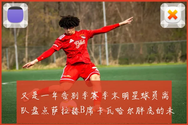 又是一年告别季赛季末明星球员离队盘点萨拉赫B席卡瓦哈尔胖虎的未来去向